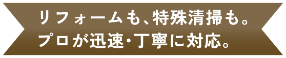 リフォームも、特殊清掃も。 プロが迅速・丁寧に対応。
