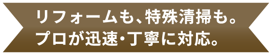 リフォームも、特殊清掃も。 プロが迅速・丁寧に対応。